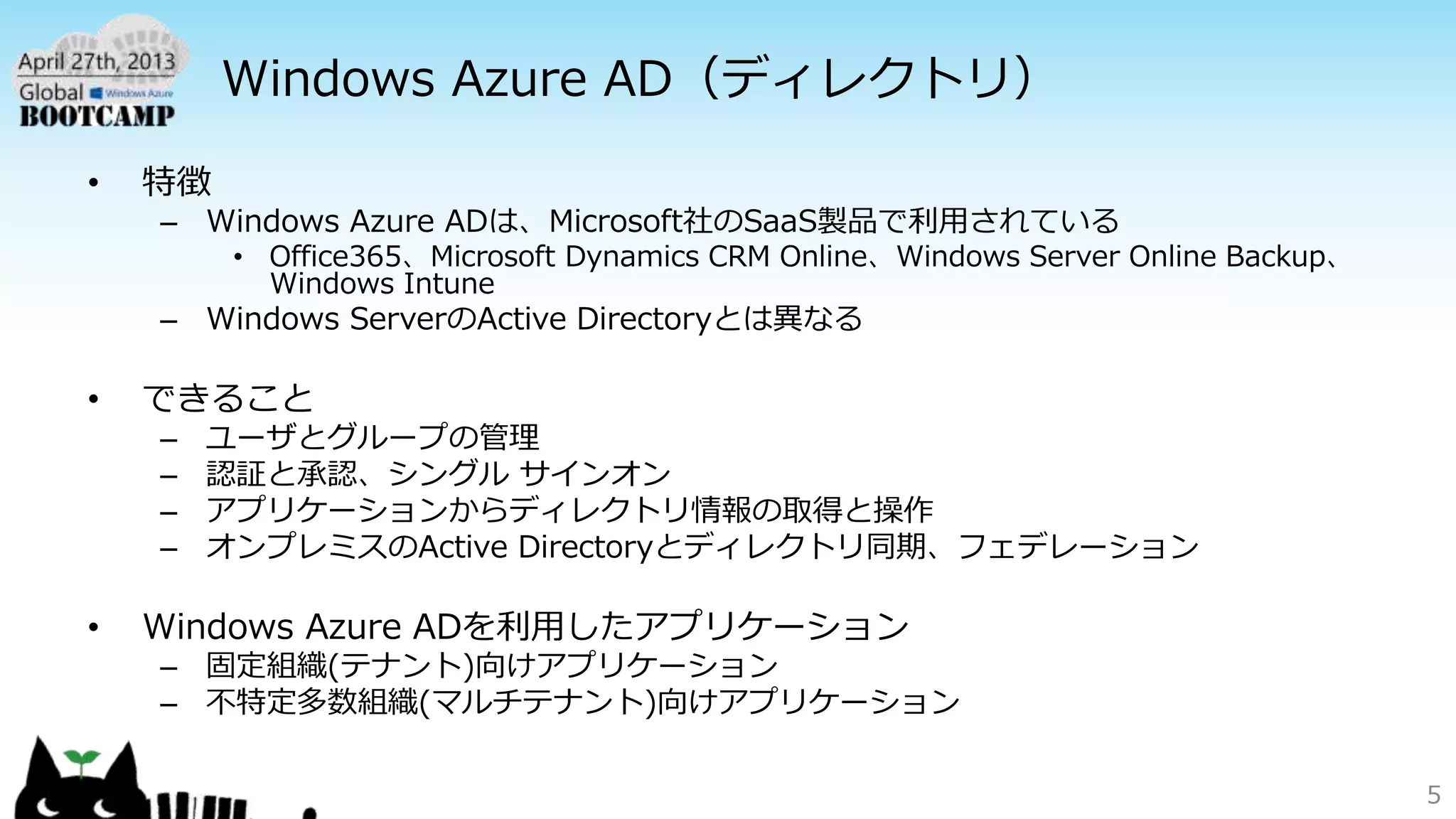 Windows Azure AD（ディレクトリ）
• 特徴
– Windows Azure ADは、Microsoft社のSaaS製品で利用されている
• Office365、Microsoft Dynamics CRM Online、Windows Server Online Backup、
Windows Intune
– Windows ServerのActive Directoryとは異なる
• できること
– ユーザとグループの管理
– 認証と承認、シングル サインオン
– アプリケーションからディレクトリ情報の取得と操作
– オンプレミスのActive Directoryとディレクトリ同期、フェデレーション
• Windows Azure ADを利用したアプリケーション
– 固定組織(テナント)向けアプリケーション
– 不特定多数組織(マルチテナント)向けアプリケーション
5
 