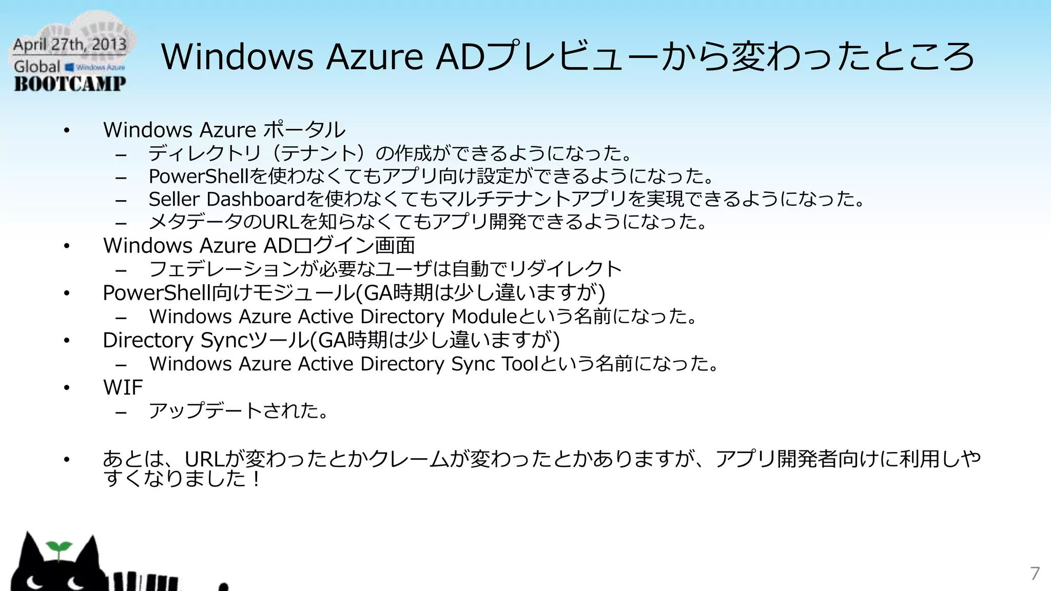 Windows Azure ADプレビューから変わったところ
• Windows Azure ポータル
– ディレクトリ（テナント）の作成ができるようになった。
– PowerShellを使わなくてもアプリ向け設定ができるようになった。
– Seller Dashboardを使わなくてもマルチテナントアプリを実現できるようになった。
– メタデータのURLを知らなくてもアプリ開発できるようになった。
• Windows Azure ADログイン画面
– フェデレーションが必要なユーザは自動でリダイレクト
• PowerShell向けモジュール(GA時期は少し違いますが)
– Windows Azure Active Directory Moduleという名前になった。
• Directory Syncツール(GA時期は少し違いますが)
– Windows Azure Active Directory Sync Toolという名前になった。
• WIF
– アップデートされた。
• あとは、URLが変わったとかクレームが変わったとかありますが、アプリ開発者向けに利用しや
すくなりました！
7
 