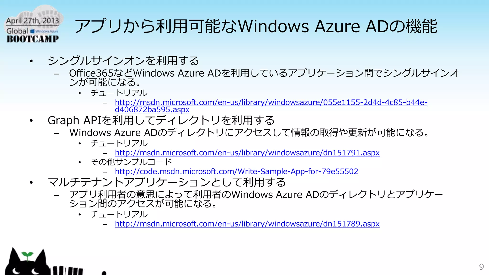 アプリから利用可能なWindows Azure ADの機能
• シングルサインオンを利用する
– Office365などWindows Azure ADを利用しているアプリケーション間でシングルサインオ
ンが可能になる。
• チュートリアル
– http://msdn.microsoft.com/en-us/library/windowsazure/055e1155-2d4d-4c85-b44e-
d406872ba595.aspx
• Graph APIを利用してディレクトリを利用する
– Windows Azure ADのディレクトリにアクセスして情報の取得や更新が可能になる。
• チュートリアル
– http://msdn.microsoft.com/en-us/library/windowsazure/dn151791.aspx
• その他サンプルコード
– http://code.msdn.microsoft.com/Write-Sample-App-for-79e55502
• マルチテナントアプリケーションとして利用する
– アプリ利用者の意思によって利用者のWindows Azure ADのディレクトリとアプリケー
ション間のアクセスが可能になる。
• チュートリアル
– http://msdn.microsoft.com/en-us/library/windowsazure/dn151789.aspx
9
 