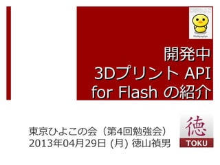 開発中開発中
3D3Dプリントプリント APIAPI
for Flashfor Flash の紹介の紹介
東京ひよこの会（第4回勉強会）
2013年04月29日 (月) 徳山禎男
 