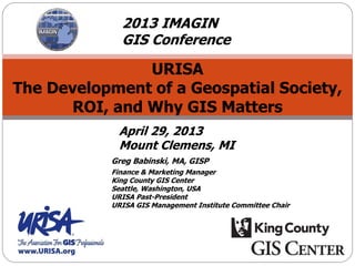 URISA
The Development of a Geospatial Society,
ROI, and Why GIS Matters
Greg Babinski, MA, GISP
Finance & Marketing Manager
King County GIS Center
Seattle, Washington, USA
URISA Past-President
URISA GIS Management Institute Committee Chair
April 29, 2013
Mount Clemens, MI
2013 IMAGIN
GIS Conference
 