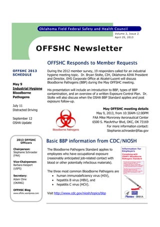 Oklahoma Field Federal Safety and Health Council
Volume 2, Issue 2
April 29, 2013

OFFSHC Newsletter
OFFSHC Responds to Member Requests
OFFSHC 2013
SCHEDULE
May 9
Industrial Hygiene
Bloodborne
Pathogens
July 11
Distracted Driving
September 12
OSHA Update

2013 OFFSHC
Officers
Chairperson:
Stephanie Schroeder
(FAA)
Vice-Chairperson:
Barbara Kiespert
(USPS)
Secretary:
Adam Cline
(OKANG)

During the 2012 member survey, 19 responders called for an industrial
hygiene meeting topic. Dr. Bryan Stolte, CIH, Oklahoma AIHA President
and Director, EHS Corporate Office at Alcatel-Lucent will discuss
Bloodborne Pathogens (BBP) during the May OFFSHC meeting.
His presentation will include an introduction to BBP, types of BBP
contamination, and an overview of a written Exposure Control Plan. Dr.
Stolte will also discuss when the OSHA BBP Standard applies and post
exposure follow-up.
May OFFSHC meeting details
May 9, 2013, from 10:30AM-12:00PM
FAA Mike Monroney Aeronautical Center
6500 S. MacArthur Blvd, OKC, OK 73169
For more information contact:
Stephanie.schroeder@faa.gov

CDC/NIOSH
Basic BBP information from CDC/NIOSH
The Bloodborne Pathogens Standard applies to
employees who have occupational exposure
(reasonably anticipated job-related contact with
blood or other potentially infectious materials).
The three most common Bloodborne Pathogens are
• human immunodeficiency virus (HIV),
• hepatitis B virus (HBV), and
• hepatitis C virus (HCV).

OFFHSC Blog
www.offshc.wordpress.com

Visit http://www.cdc.gov/niosh/topics/bbp

 