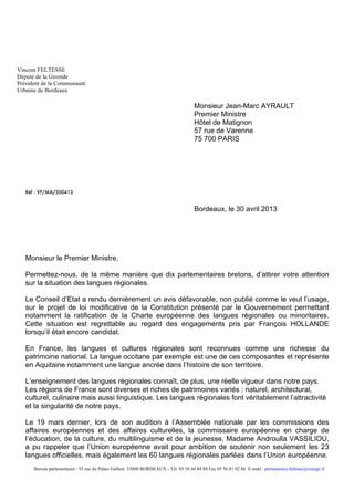 Vincent FELTESSE
Député de la Gironde
Président de la Communauté
Urbaine de Bordeaux
Bureau parlementaire : 93 rue du Palais Gallien 33000 BORDEAUX - Tél. 05 56 44 84 80 Fax 05 56 81 02 86 E-mail : permanence.feltesse@orange.fr
Monsieur Jean-Marc AYRAULT
Premier Ministre
Hôtel de Matignon
57 rue de Varenne
75 700 PARIS
Réf : VF/MA/300413
Bordeaux, le 30 avril 2013
Monsieur le Premier Ministre,
Permettez-nous, de la même manière que dix parlementaires bretons, d’attirer votre attention
sur la situation des langues régionales.
Le Conseil d’Etat a rendu dernièrement un avis défavorable, non publié comme le veut l’usage,
sur le projet de loi modificative de la Constitution présenté par le Gouvernement permettant
notamment la ratification de la Charte européenne des langues régionales ou minoritaires.
Cette situation est regrettable au regard des engagements pris par François HOLLANDE
lorsqu’il était encore candidat.
En France, les langues et cultures régionales sont reconnues comme une richesse du
patrimoine national. La langue occitane par exemple est une de ces composantes et représente
en Aquitaine notamment une langue ancrée dans l’histoire de son territoire.
L’enseignement des langues régionales connaît, de plus, une réelle vigueur dans notre pays.
Les régions de France sont diverses et riches de patrimoines variés : naturel, architectural,
culturel, culinaire mais aussi linguistique. Les langues régionales font véritablement l’attractivité
et la singularité de notre pays.
Le 19 mars dernier, lors de son audition à l’Assemblée nationale par les commissions des
affaires européennes et des affaires culturelles, la commissaire européenne en charge de
l’éducation, de la culture, du multilinguisme et de la jeunesse, Madame Androulla VASSILIOU,
a pu rappeler que l’Union européenne avait pour ambition de soutenir non seulement les 23
langues officielles, mais également les 60 langues régionales parlées dans l’Union européenne.
 