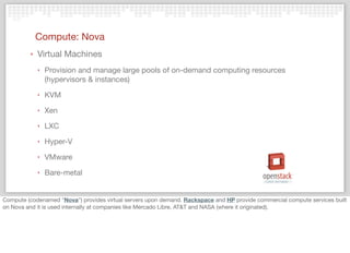 Compute: Nova
‣ Virtual Machines
‣ Provision and manage large pools of on-demand computing resources
(hypervisors & instances)
‣ KVM
‣ Xen
‣ LXC
‣ Hyper-V
‣ VMware
‣ Bare-metal
Compute (codenamed "Nova") provides virtual servers upon demand. Rackspace and HP provide commercial compute services built
on Nova and it is used internally at companies like Mercado Libre, AT&T and NASA (where it originated).
 