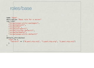 roles/base
name "base"
description "Base role for a server"
run_list(
"recipe[osops-utils::packages]",
"recipe[openssh]",
"recipe[ntp]",
"recipe[sosreport]",
"recipe[rsyslog::default]",
"recipe[hardware]",
"recipe[osops-utils::default]"
)
default_attributes(
"ntp" => {
"servers" => ["0.pool.ntp.org", "1.pool.ntp.org", "2.pool.ntp.org"]
}
)
 