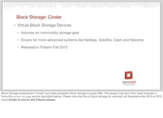 Block Storage: Cinder
‣ Virtual Block Storage Devices
‣ Volumes on commodity storage gear
‣ Drivers for more advanced systems like NetApp, Solidﬁre, Ceph and Nexenta
‣ Released in Folsom Fall 2012
Block Storage (codenamed "Cinder") provides persistent block storage to guest VMs. This project was born from code originally in
Nova (the nova-volume service described below). Please note that this is block storage (or volumes) not ﬁlesystems like NFS or CIFS
share.Cinder is new for the Folsom release.
 