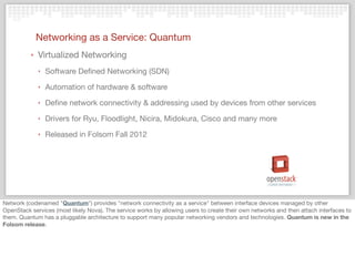 Networking as a Service: Quantum
‣ Virtualized Networking
‣ Software Deﬁned Networking (SDN)
‣ Automation of hardware & software
‣ Deﬁne network connectivity & addressing used by devices from other services
‣ Drivers for Ryu, Floodlight, Nicira, Midokura, Cisco and many more
‣ Released in Folsom Fall 2012
Network (codenamed "Quantum") provides "network connectivity as a service" between interface devices managed by other
OpenStack services (most likely Nova). The service works by allowing users to create their own networks and then attach interfaces to
them. Quantum has a pluggable architecture to support many popular networking vendors and technologies. Quantum is new in the
Folsom release.
 