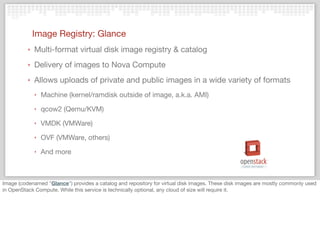 Image Registry: Glance
‣ Multi-format virtual disk image registry & catalog
‣ Delivery of images to Nova Compute
‣ Allows uploads of private and public images in a wide variety of formats
‣ Machine (kernel/ramdisk outside of image, a.k.a. AMI)
‣ qcow2 (Qemu/KVM)
‣ VMDK (VMWare)
‣ OVF (VMWare, others)
‣ And more
Image (codenamed "Glance") provides a catalog and repository for virtual disk images. These disk images are mostly commonly used
in OpenStack Compute. While this service is technically optional, any cloud of size will require it.
 
