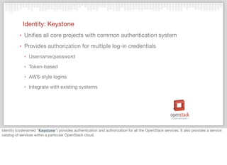 Identity: Keystone
‣ Uniﬁes all core projects with common authentication system
‣ Provides authorization for multiple log-in credentials
‣ Username/password
‣ Token-based
‣ AWS-style logins
‣ Integrate with existing systems
Identity (codenamed "Keystone") provides authentication and authorization for all the OpenStack services. It also provides a service
catalog of services within a particular OpenStack cloud.
 