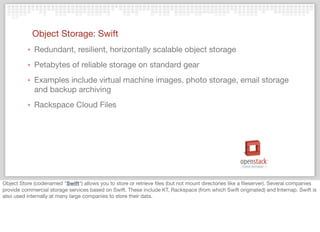 Object Storage: Swift
‣ Redundant, resilient, horizontally scalable object storage
‣ Petabytes of reliable storage on standard gear
‣ Examples include virtual machine images, photo storage, email storage
and backup archiving
‣ Rackspace Cloud Files
Object Store (codenamed "Swift") allows you to store or retrieve ﬁles (but not mount directories like a ﬁleserver). Several companies
provide commercial storage services based on Swift. These include KT, Rackspace (from which Swift originated) and Internap. Swift is
also used internally at many large companies to store their data.
 