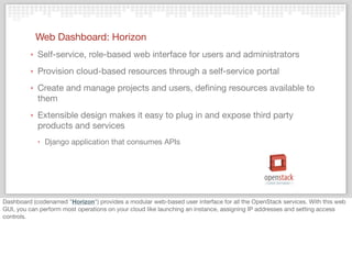 Web Dashboard: Horizon
‣ Self-service, role-based web interface for users and administrators
‣ Provision cloud-based resources through a self-service portal
‣ Create and manage projects and users, deﬁning resources available to
them
‣ Extensible design makes it easy to plug in and expose third party
products and services
‣ Django application that consumes APIs
Dashboard (codenamed "Horizon") provides a modular web-based user interface for all the OpenStack services. With this web
GUI, you can perform most operations on your cloud like launching an instance, assigning IP addresses and setting access
controls.
 