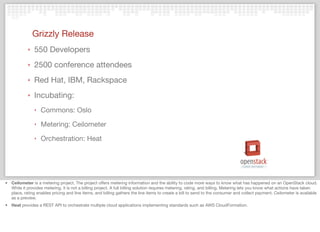 Grizzly Release
‣ 550 Developers
‣ 2500 conference attendees
‣ Red Hat, IBM, Rackspace
‣ Incubating:
‣ Commons: Oslo
‣ Metering: Ceilometer
‣ Orchestration: Heat
• Ceilometer is a metering project. The project offers metering information and the ability to code more ways to know what has happened on an OpenStack cloud.
While it provides metering, it is not a billing project. A full billing solution requires metering, rating, and billing. Metering lets you know what actions have taken
place, rating enables pricing and line items, and billing gathers the line items to create a bill to send to the consumer and collect payment. Ceilometer is available
as a preview.
• Heat provides a REST API to orchestrate multiple cloud applications implementing standards such as AWS CloudFormation.
 
