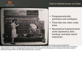 Chef is Infrastructure as Code
http://www.ﬂickr.com/photos/louisb/4555295187/
• Programmatically
provision and configure
• Treat like any other code
base
• Reconstruct business from
code repository, data
backup, and bare metal
resources.
When dealing with Chef, need to literally “think outside the box”, by shifting your thinking about conﬁguration away from a
single system, to that of an Application Infrastructure. The concept of an Infrastructure is an abstract one with a speciﬁc
technical meaning. When we talk about Infrastructure, we mean..
 