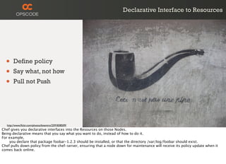 Declarative Interface to Resources
• Define policy
• Say what, not how
• Pull not Push
http://www.ﬂickr.com/photos/bixentro/2591838509/
Chef gives you declarative interfaces into the Resources on those Nodes.
Being declarative means that you say what you want to do, instead of how to do it.
For example,

 you declare that package foobar-1.2.3 should be installed, or that the directory /var/log/foobar should exist.
Chef pulls down policy from the chef-server, ensuring that a node down for maintenance will receive its policy update when it
comes back online.
 