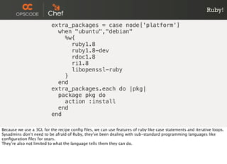 Ruby!
extra_packages = case node['platform']
when "ubuntu","debian"
%w{
ruby1.8
ruby1.8-dev
rdoc1.8
ri1.8
libopenssl-ruby
}
end
extra_packages.each do |pkg|
package pkg do
action :install
end
end
Because we use a 3GL for the recipe conﬁg ﬁles, we can use features of ruby like case statements and iterative loops.
Sysadmins don’t need to be afraid of Ruby, they’ve been dealing with sub-standard programming languages like
conﬁguration ﬁles for years.
They’re also not limited to what the language tells them they can do.
 