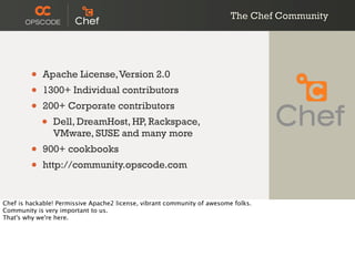 The Chef Community
• Apache License,Version 2.0
• 1300+ Individual contributors
• 200+ Corporate contributors
• Dell, DreamHost, HP, Rackspace,
VMware, SUSE and many more
• 900+ cookbooks
• http://community.opscode.com
Chef is hackable! Permissive Apache2 license, vibrant community of awesome folks.
Community is very important to us.
That's why we're here.
 