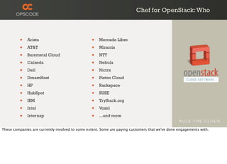 Chef for OpenStack:Who
• Arista
• AT&T
• Baremetal Cloud
• Calxeda
• Dell
• DreamHost
• HP
• HubSpot
• IBM
• Intel
• Internap
• Mercado Libre
• Mirantis
• NTT
• Nebula
• Nicira
• Piston Cloud
• Rackspace
• SUSE
• TryStack.org
• Voxel
• ...and more
These companies are currently involved to some extent. Some are paying customers that we've done engagements with.
 