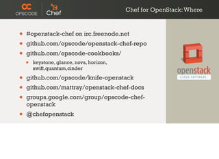 Chef for OpenStack:Where
• #openstack-chef on irc.freenode.net
• github.com/opscode/openstack-chef-repo
• github.com/opscode-cookbooks/
• keystone, glance, nova, horizon,
swift,quantum,cinder
• github.com/opscode/knife-openstack
• github.com/mattray/openstack-chef-docs
• groups.google.com/group/opscode-chef-
openstack
• @chefopenstack
 