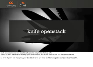 knife openstack
Knife is our command line tool, literally a swiss army knife of cloud APIs
It talks to the Chef server to manage your infrastructure, but it also talks to APIs like the OpenStack one
So even if you're not managing your OpenStack layer, you have Chef to manage the components on top of it.
 