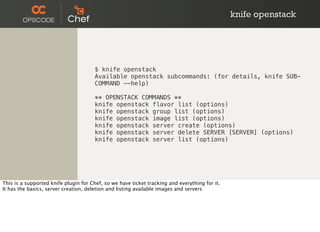 knife openstack
$ knife openstack
Available openstack subcommands: (for details, knife SUB-
COMMAND --help)
** OPENSTACK COMMANDS **
knife openstack flavor list (options)
knife openstack group list (options)
knife openstack image list (options)
knife openstack server create (options)
knife openstack server delete SERVER [SERVER] (options)
knife openstack server list (options)
This is a supported knife plugin for Chef, so we have ticket tracking and everything for it.
It has the basics, server creation, deletion and listing available images and servers
 