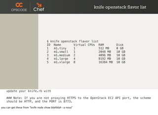 knife openstack flavor list
$ knife openstack flavor list
ID Name Virtual CPUs RAM Disk
1 m1.tiny 1 512 MB 0 GB
2 m1.small 1 2048 MB 10 GB
3 m1.medium 2 4096 MB 10 GB
4 m1.large 4 8192 MB 10 GB
5 m1.xlarge 8 16384 MB 10 GB
update your knife.rb with
### Note: If you are not proxying HTTPS to the OpenStack EC2 API port, the scheme
should be HTTP, and the PORT is 8773.
you can get these from "knife node show blahblah -a nova"
 