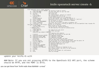 knife openstack server create -h
knife openstack server create (options)
--bootstrap-version VERSION The version of Chef to install
-N, --node-name NAME The Chef node name for your new node
-s, --server-url URL Chef Server URL
-k, --key KEY API Client Key
--[no-]color Use colored output, defaults to enabled
-c, --config CONFIG The configuration file to use
--defaults Accept default values for all questions
--disable-editing Do not open EDITOR, just accept the data as is
-d, --distro DISTRO Bootstrap a distro using a template; default is 'chef-full'
-e, --editor EDITOR Set the editor to use for interactive commands
-E, --environment ENVIRONMENT Set the Chef environment
-f, --flavor FLAVOR_ID The flavor ID of server (m1.small, m1.medium, etc)
-a, --floating-ip [IP] Request to associate a floating IP address to the new OpenStack node. Assumes IPs
have been allocated to the project. Specific IP is optional.
-F, --format FORMAT Which format to use for output
--[no-]host-key-verify Verify host key, enabled by default
-i IDENTITY_FILE, The SSH identity file used for authentication
--identity-file
-I, --image IMAGE_ID The image ID for the server
-u, --user USER API Client Username
--openstack-api-endpoint ENDPOINT
Your OpenStack API endpoint
--insecure Ignore SSL certificate on the Auth URL
-K, --openstack-password SECRET Your OpenStack Password
-T, --openstack-tenant NAME Your OpenStack Tenant NAME
-A, --openstack-username KEY Your OpenStack Username
--prerelease Install the pre-release chef gems
--print-after Show the data after a destructive operation
--private-network Use the private IP for bootstrapping rather than the public IP
-r, --run-list RUN_LIST Comma separated list of roles/recipes to apply
-G, --groups X,Y,Z The security groups for this server
-S, --ssh-key KEY The OpenStack SSH keypair id
-P, --ssh-password PASSWORD The ssh password
-x, --ssh-user USERNAME The ssh username
--template-file TEMPLATE Full path to location of template to use
-V, --verbose More verbose output. Use twice for max verbosity
-v, --version Show chef version
-y, --yes Say yes to all prompts for confirmation
-h, --help Show this message
update your knife.rb with
### Note: If you are not proxying HTTPS to the OpenStack EC2 API port, the scheme
should be HTTP, and the PORT is 8773.
you can get these from "knife node show blahblah -a nova"
 