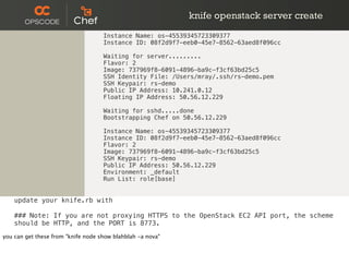 knife openstack server create
Instance Name: os-45539345723309377
Instance ID: 08f2d9f7-eeb0-45e7-8562-63aed8f096cc
Waiting for server.........
Flavor: 2
Image: 737969f8-6091-4896-ba9c-f3cf63bd25c5
SSH Identity File: /Users/mray/.ssh/rs-demo.pem
SSH Keypair: rs-demo
Public IP Address: 10.241.0.12
Floating IP Address: 50.56.12.229
Waiting for sshd.....done
Bootstrapping Chef on 50.56.12.229
Instance Name: os-45539345723309377
Instance ID: 08f2d9f7-eeb0-45e7-8562-63aed8f096cc
Flavor: 2
Image: 737969f8-6091-4896-ba9c-f3cf63bd25c5
SSH Keypair: rs-demo
Public IP Address: 50.56.12.229
Environment: _default
Run List: role[base]
update your knife.rb with
### Note: If you are not proxying HTTPS to the OpenStack EC2 API port, the scheme
should be HTTP, and the PORT is 8773.
you can get these from "knife node show blahblah -a nova"
 