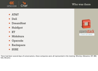 Who was there
• AT&T
• Dell
• DreamHost
• HubSpot
• KT
• Midokura
• Opscode
• Rackspace
• SUSE
There had been several days of conversations, these companies were all represented in the meeting. Missing: eNovance, HP, IBM,
KIO, Mirantis
 
