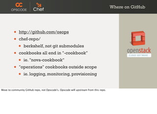 Where on GitHub
• http://github.com/osops
• chef-repo/
• berkshelf, not git submodules
• cookbooks all end in "-cookbook"
• ie. "nova-cookbook"
• "operations" cookbooks outside scope
• ie. logging, monitoring, provisioning
Move to community GitHub repo, not Opscode's. Opscode will upstream from this repo.
 