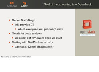 Goal of incorporating into OpenStack
• Get on StackForge
• will provide CI
• which everyone will probably slave
• Gerrit for code reviews
• we'll sort out reviewers once we start
• Testing with TestKitchen initially
• Grenade? Kong? SmokeStack?
We want to go into "mainline" OpenStack
 
