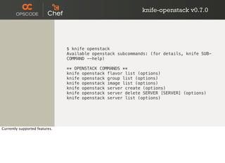 knife-openstack v0.7.0
$ knife openstack
Available openstack subcommands: (for details, knife SUB-
COMMAND --help)
** OPENSTACK COMMANDS **
knife openstack flavor list (options)
knife openstack group list (options)
knife openstack image list (options)
knife openstack server create (options)
knife openstack server delete SERVER [SERVER] (options)
knife openstack server list (options)
Currently supported features.
 