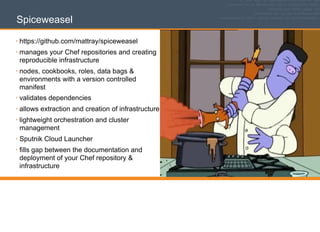 Spiceweasel
• https://github.com/mattray/spiceweasel
• manages your Chef repositories and creating
reproducible infrastructure
• nodes, cookbooks, roles, data bags &
environments with a version controlled
manifest
• validates dependencies
• allows extraction and creation of infrastructure
• lightweight orchestration and cluster
management
• Sputnik Cloud Launcher
• fills gap between the documentation and
deployment of your Chef repository &
infrastructure
 