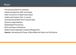 Razor
• Provisioning solution for hardware
• Initially developed by EMC and Puppet
• Open sourced as a Puppet Labs project
• Install using Puppet, Chef, or manual
• Auto-Discovered Real-Time Inventory Data
• Dynamic Image Selection
• Model-Based Provisioning
• APIs and Plug-in Architecture
• Metal-to-Cloud Application Lifecycle Management
• Session: Harnessing the Power of Bare Metal with Razor and Chef Server
 