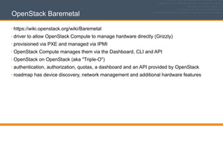 OpenStack Baremetal
• https://wiki.openstack.org/wiki/Baremetal
• driver to allow OpenStack Compute to manage hardware directly (Grizzly)
• provisioned via PXE and managed via IPMI
• OpenStack Compute manages them via the Dashboard, CLI and API
• OpenStack on OpenStack (aka "Triple-O")
• authentication, authorization, quotas, a dashboard and an API provided by OpenStack
• roadmap has device discovery, network management and additional hardware features
 