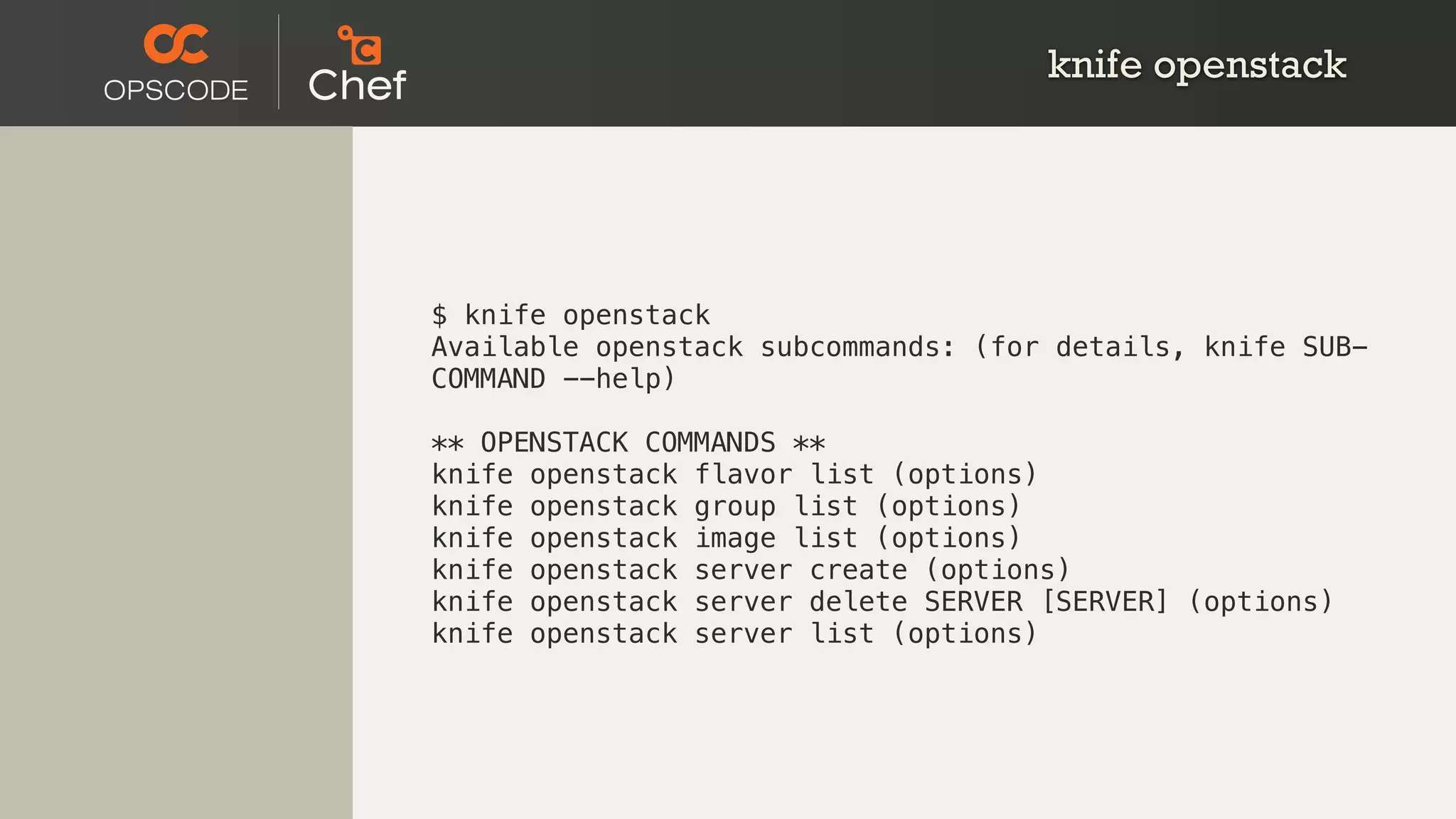 knife openstack
$ knife openstack
Available openstack subcommands: (for details, knife SUB-
COMMAND --help)
** OPENSTACK COMMANDS **
knife openstack flavor list (options)
knife openstack group list (options)
knife openstack image list (options)
knife openstack server create (options)
knife openstack server delete SERVER [SERVER] (options)
knife openstack server list (options)
 