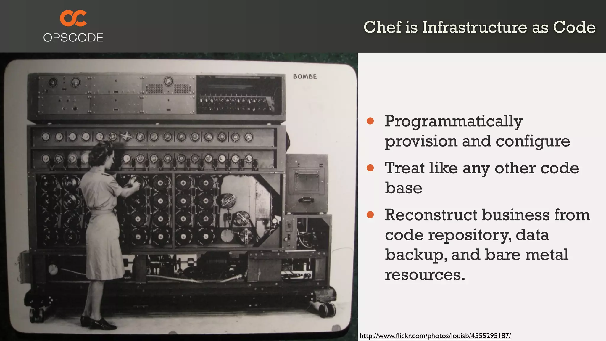 Chef is Infrastructure as Code
http://www.ﬂickr.com/photos/louisb/4555295187/
• Programmatically
provision and configure
• Treat like any other code
base
• Reconstruct business from
code repository, data
backup, and bare metal
resources.
 