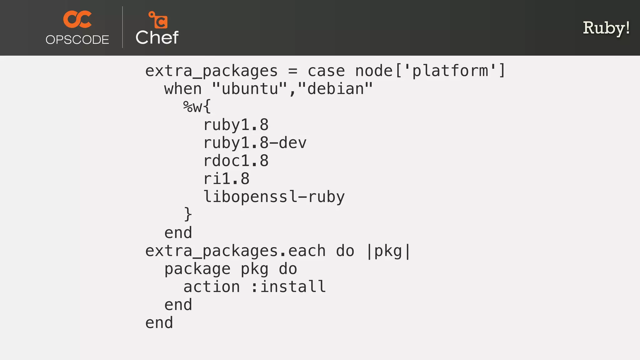 Ruby!
extra_packages = case node['platform']
when "ubuntu","debian"
%w{
ruby1.8
ruby1.8-dev
rdoc1.8
ri1.8
libopenssl-ruby
}
end
extra_packages.each do |pkg|
package pkg do
action :install
end
end
 