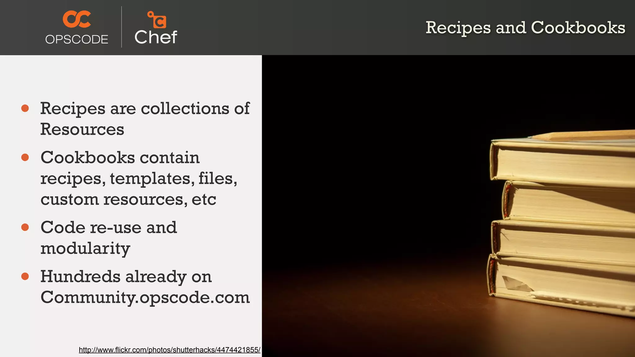Recipes and Cookbooks
• Recipes are collections of
Resources
• Cookbooks contain
recipes, templates, files,
custom resources, etc
• Code re-use and
modularity
• Hundreds already on
Community.opscode.com
http://www.flickr.com/photos/shutterhacks/4474421855/
 