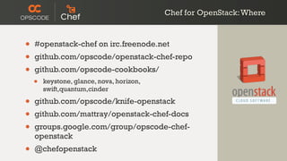 Chef for OpenStack:Where
• #openstack-chef on irc.freenode.net
• github.com/opscode/openstack-chef-repo
• github.com/opscode-cookbooks/
• keystone, glance, nova, horizon,
swift,quantum,cinder
• github.com/opscode/knife-openstack
• github.com/mattray/openstack-chef-docs
• groups.google.com/group/opscode-chef-
openstack
• @chefopenstack
 