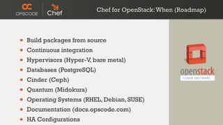 • Build packages from source
• Continuous integration
• Hypervisors (Hyper-V, bare metal)
• Databases (PostgreSQL)
• Cinder (Ceph)
• Quantum (Midokura)
• Operating Systems (RHEL, Debian, SUSE)
• Documentation (docs.opscode.com)
• HA Configurations
Chef for OpenStack:When (Roadmap)
 