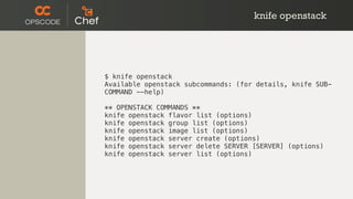 knife openstack
$ knife openstack
Available openstack subcommands: (for details, knife SUB-
COMMAND --help)
** OPENSTACK COMMANDS **
knife openstack flavor list (options)
knife openstack group list (options)
knife openstack image list (options)
knife openstack server create (options)
knife openstack server delete SERVER [SERVER] (options)
knife openstack server list (options)
 