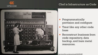 Chef is Infrastructure as Code
http://www.ﬂickr.com/photos/louisb/4555295187/
• Programmatically
provision and configure
• Treat like any other code
base
• Reconstruct business from
code repository, data
backup, and bare metal
resources.
 