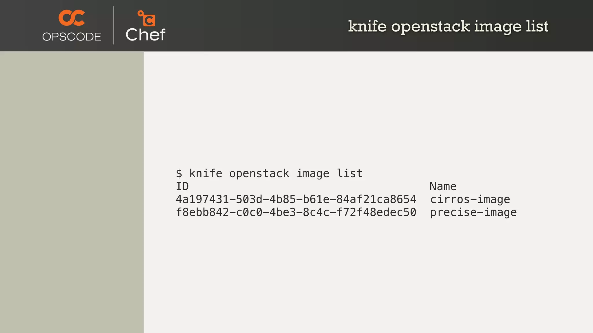 knife openstack image list
$ knife openstack image list
ID Name
4a197431-503d-4b85-b61e-84af21ca8654 cirros-image
f8ebb842-c0c0-4be3-8c4c-f72f48edec50 precise-image
 