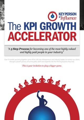 The KPI GROWTH
     ACCELERATOR
     “A 5 Step Process for becoming one of the most highly valued
               and highly paid people in your industry”

Over 9 months we bring together some of the UK’s top entrepreneurs and industry leaders to mentor our clients
       through a proven process of turning skills, talent and expertise into the thriving business they love.

                         This is your invitation to play a bigger game.
 