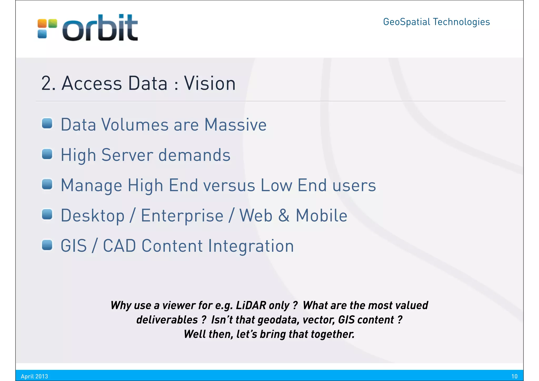 GeoSpatial Technologies




       2. Access Data : Vision

             Data Volumes are Massive
             High Server demands
             Manage High End versus Low End users
             Desktop / Enterprise / Web & Mobile
             GIS / CAD Content Integration


                   Why use a viewer for e.g. LiDAR only ? What are the most valued
                       deliverables ? Isn’t that geodata, vector, GIS content ?
                                 Well then, let’s bring that together.


April 2013                                                                                         10
 