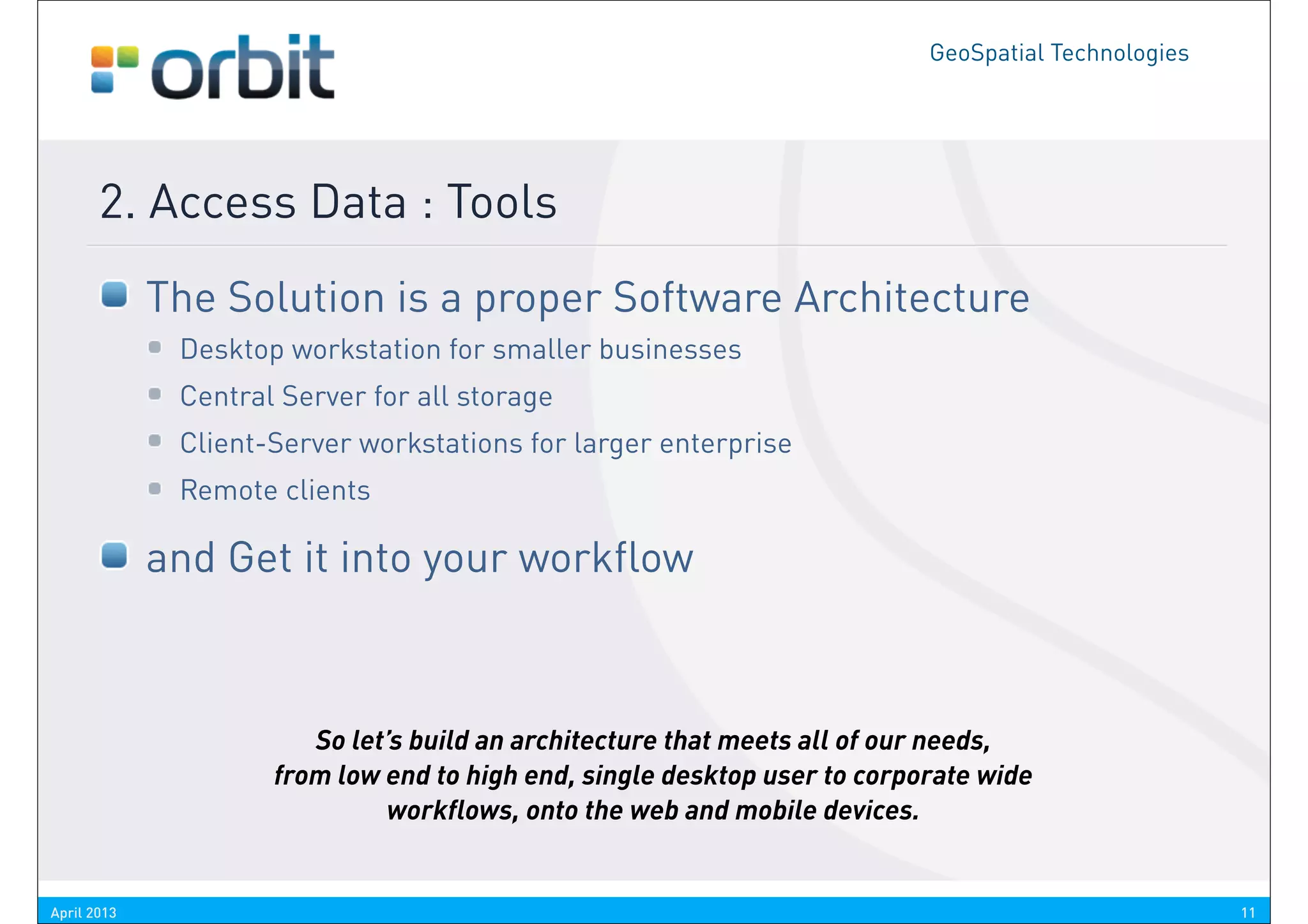 GeoSpatial Technologies




       2. Access Data : Tools
             The Solution is a proper Software Architecture
              Desktop workstation for smaller businesses
              Central Server for all storage
              Client-Server workstations for larger enterprise
              Remote clients

             and Get it into your workflow



                        So let’s build an architecture that meets all of our needs,
                     from low end to high end, single desktop user to corporate wide
                              workflows, onto the web and mobile devices.


April 2013                                                                                           11
 