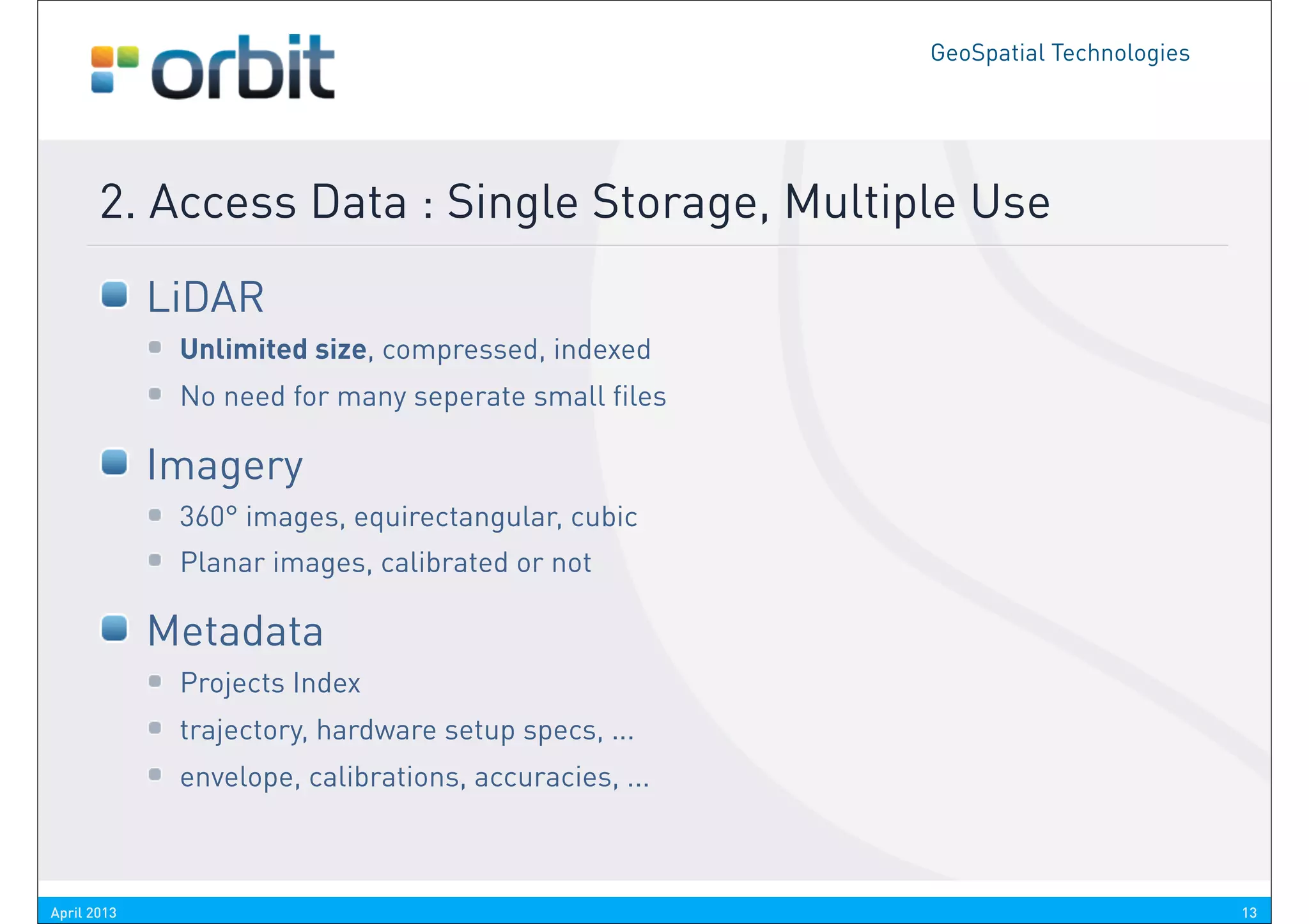 GeoSpatial Technologies




       2. Access Data : Single Storage, Multiple Use
             LiDAR
              Unlimited size, compressed, indexed
              No need for many seperate small files

             Imagery
              360° images, equirectangular, cubic
              Planar images, calibrated or not

             Metadata
              Projects Index
              trajectory, hardware setup specs, ...
              envelope, calibrations, accuracies, ...



April 2013                                                                        13
 
