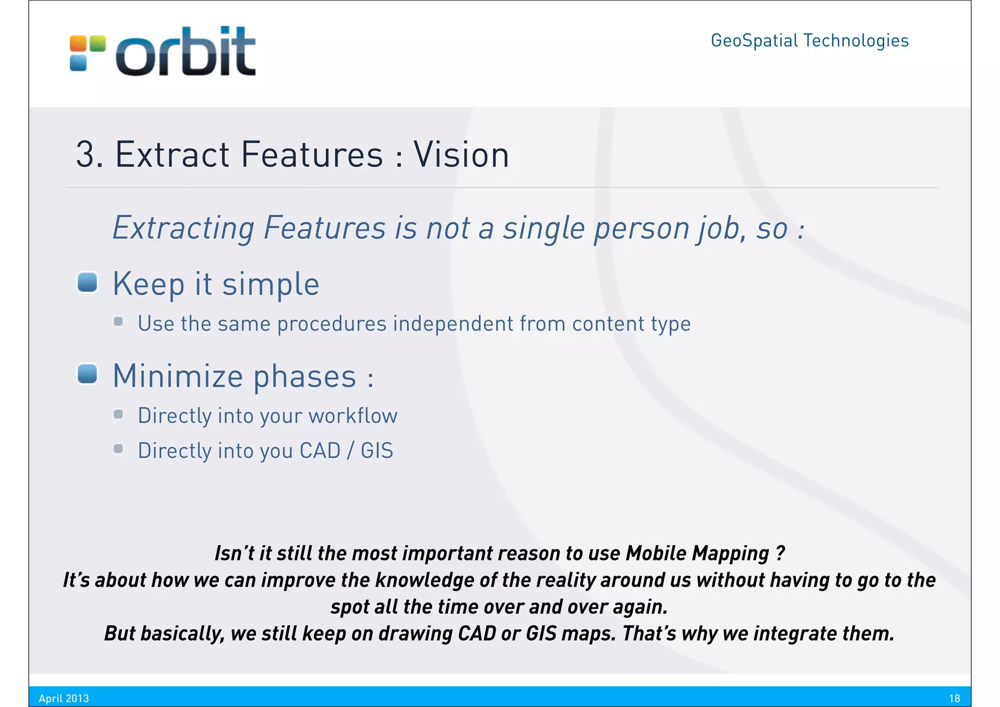 GeoSpatial Technologies




       3. Extract Features : Vision
             Extracting Features is not a single person job, so :
             Keep it simple
              Use the same procedures independent from content type

             Minimize phases :
              Directly into your workflow
              Directly into you CAD / GIS



                      Isn’t it still the most important reason to use Mobile Mapping ?
    It’s about how we can improve the knowledge of the reality around us without having to go to the
                                       spot all the time over and over again.
          But basically, we still keep on drawing CAD or GIS maps. That’s why we integrate them.

April 2013                                                                                             18
 