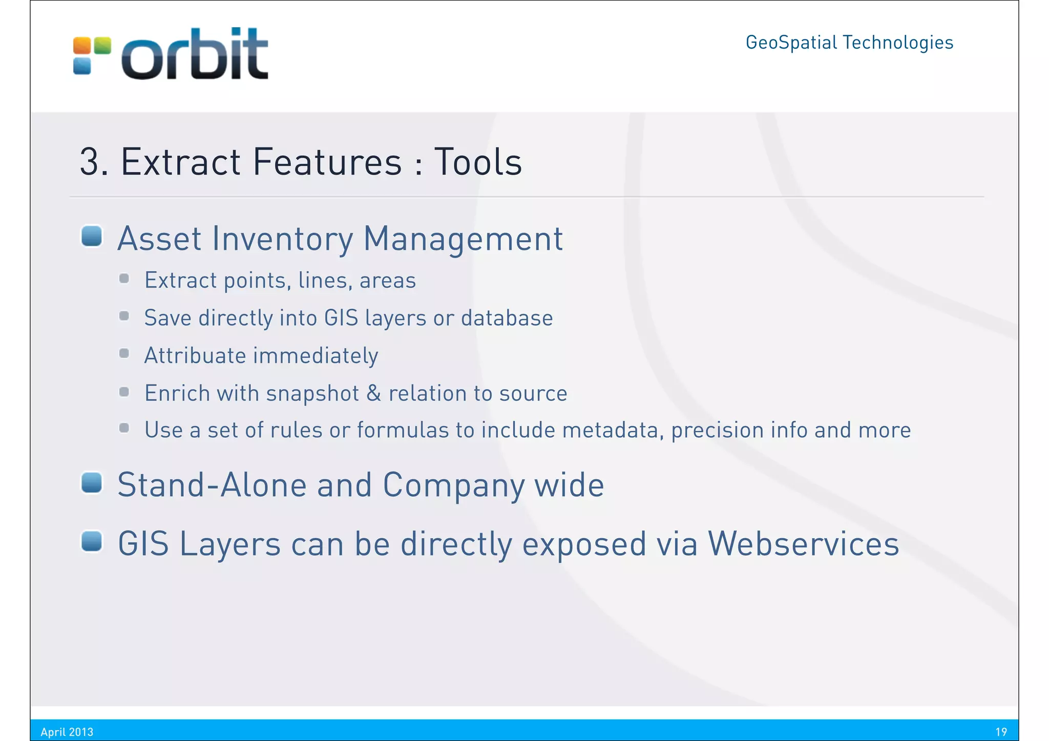 GeoSpatial Technologies




       3. Extract Features : Tools
             Asset Inventory Management
              Extract points, lines, areas
              Save directly into GIS layers or database
              Attribuate immediately
              Enrich with snapshot & relation to source
              Use a set of rules or formulas to include metadata, precision info and more

             Stand-Alone and Company wide
             GIS Layers can be directly exposed via Webservices




April 2013                                                                                        19
 