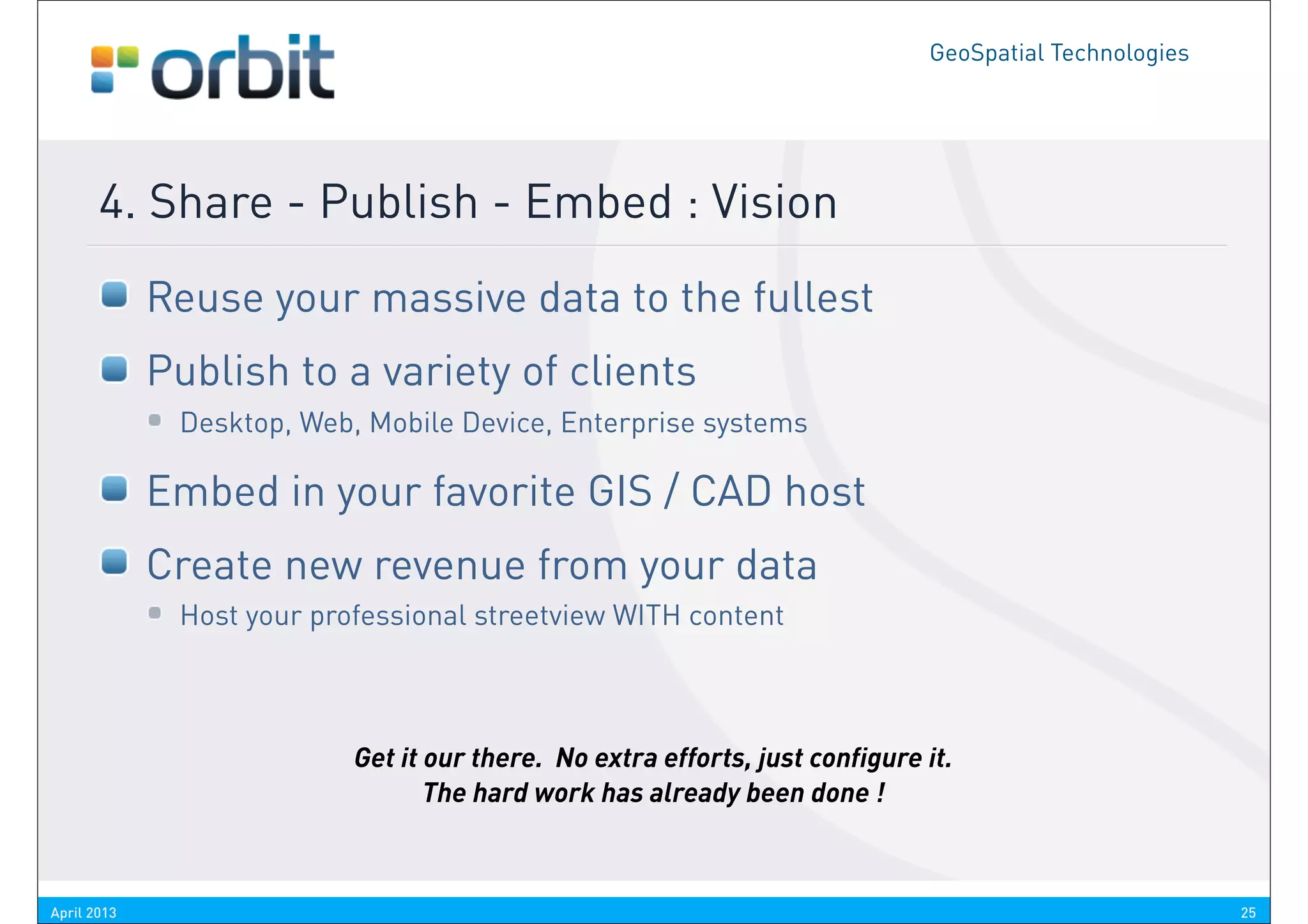 GeoSpatial Technologies




       4. Share - Publish - Embed : Vision
             Reuse your massive data to the fullest
             Publish to a variety of clients
              Desktop, Web, Mobile Device, Enterprise systems

             Embed in your favorite GIS / CAD host
             Create new revenue from your data
              Host your professional streetview WITH content



                           Get it our there. No extra efforts, just configure it.
                                  The hard work has already been done !



April 2013                                                                                              25
 